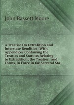 A Treatise On Extradition and Interstate Rendition: With Appendices Containing the Treaties and Statutes Relating to Extradition; the Treaties . and Forms, in Force in the Serveral Sta
