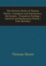 The Poetical Works of Thomas Moore: Corruption and Intolerance ;  the Sceptic ; Twopenny Postbag ; Satirical and Humourous Poems ; Irish Melodies