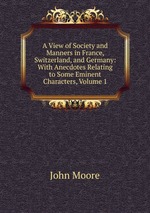 A View of Society and Manners in France, Switzerland, and Germany: With Anecdotes Relating to Some Eminent Characters, Volume 1