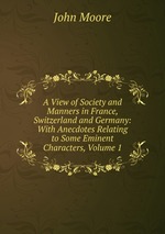 A View of Society and Manners in France, Switzerland and Germany: With Anecdotes Relating to Some Eminent Characters, Volume 1