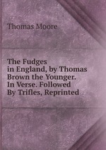 The Fudges in England, by Thomas Brown the Younger. In Verse. Followed By Trifles, Reprinted