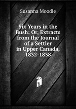 Six Years in the Bush: Or, Extracts from the Journal of a Settler in Upper Canada, 1832-1838