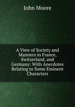 A View of Society and Manners in France, Switzerland, and Germany: With Anecdotes Relating to Some Eminent Characters