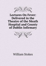 Lectures On Fever: Delivered in the Theatre of the Meath Hospital and County of Dublin Infirmary