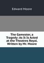 The Gamester, a Tragedy: As It Is Acted at the Theatres Royal. Written by Mr. Moore