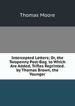 Intercepted Letters; Or, the Twopenny Post-Bag. to Which Are Added, Trifles Reprinted. by Thomas Brown, the Younger