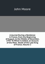 A Journal During a Residence in France, from the Beginning of August, to the Middle of December, 1792: To Which Is Added, an Account of the Most . Death of the Late King of France, Volume 2