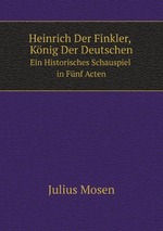 Heinrich Der Finkler, Knig Der Deutschen. Ein Historisches Schauspiel in Fnf Acten
