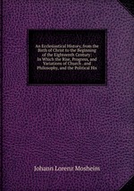 An Ecclesiastical History, from the Birth of Christ to the Beginning of the Eighteenth Century: In Which the Rise, Progress, and Variations of Church . and Philosophy, and the Political His