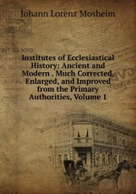 Institutes of Ecclesiastical History: Ancient and Modern . Much Corrected, Enlarged, and Improved from the Primary Authorities, Volume 1