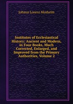 Institutes of Ecclesiastical History: Ancient and Modern, in Four Books, Much Corrected, Enlarged, and Improved from the Primary Authorities, Volume 2