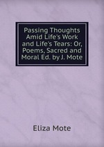 Passing Thoughts Amid Life`s Work and Life`s Tears: Or, Poems, Sacred and Moral Ed. by J. Mote