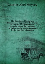 The Doctrines of Unitarians Examined, As Opposed to the Church of England, in Eight Sermons Preached Before the University of Oxford, at the Lecture Founded by the Late Rev. J. Bampton