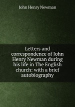 Letters and correspondence of John Henry Newman during his life in The English church: with a brief autobiography