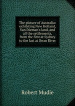 The picture of Australia: exhibiting New Holland, Van Dieman`s land, and all the settlements, from the first at Sydney to the last at Swan River