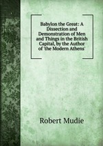 Babylon the Great: A Dissection and Demonstration of Men and Things in the British Capital, by the Author of `the Modern Athens`