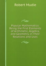 Popular Mathematics: Being the First Elements of Arithmetic, Algebra, and Geometry, in Their Relations and Uses
