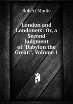 London and Londoners: Or, a Second Judgment of "Babylon the Great.", Volume 1