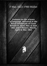 Lectures on the science of language, delivered at the Royal Institution of Great Britain in April, May & June 1861 and February, March, April & May 1863