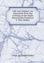 Life and religion: an aftermath from the writings of the Right Honourable Professor F. Max Mller