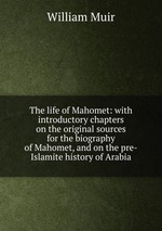 The life of Mahomet: with introductory chapters on the original sources for the biography of Mahomet, and on the pre-Islamite history of Arabia