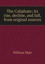 The Caliphate; its rise, decline, and fall, from original sources