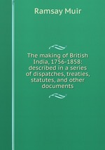 The making of British India, 1756-1858: described in a series of dispatches, treaties, statutes, and other documents