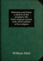 Mahomet and Islam: a sketch of the prophet`s life from original sources and a brief outline of his religion