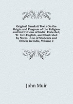 Original Sanskrit Texts On the Origin and Progress of the Religion and Institutions of India: Collected, Tr. Into English, and Illustrated by Notes. . Use of Students and Others in India, Volume 2
