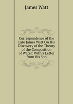 Correspondence of the Late James Watt On His Discovery of the Theory of the Composition of Water: With a Letter from His Son