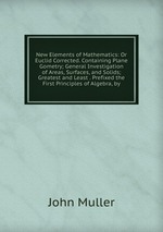 New Elements of Mathematics: Or Euclid Corrected. Containing Plane Gometry; General Investigation of Areas, Surfaces, and Solids; Greatest and Least . Prefixed the First Principles of Algebra, by