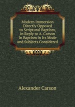 Modern Immersion Directly Opposed to Scriptural Baptism, in Reply to A. Carson In Baptism in Its Mode and Subjects Considered