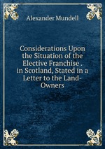 Considerations Upon the Situation of the Elective Franchise . in Scotland, Stated in a Letter to the Land-Owners