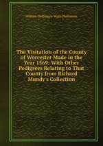 The Visitation of the County of Worcester Made in the Year 1569: With Other Pedigrees Relating to That County from Richard Mundy`s Collection