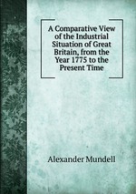 A Comparative View of the Industrial Situation of Great Britain, from the Year 1775 to the Present Time