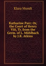 Katharine Parr: Or, the Court of Henry Viii, Tr. from the Germ. of L. Mhlbach by J.R. Atkins
