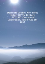 Delaware County, New York; History Of The Century, 1797-1897. Centennial Celebration, June 9 And 10, 1897
