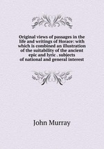 Original views of passages in the life and writings of Horace: with which is combined an illustration of the suitability of the ancient epic and lyric . subjects of national and general interest
