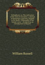 Orthophony; or, The cultivation of the voice in elocution. a manual of elementary exercises, adapted to Dr. Rush`s "Philosophy of the human voice," . Designed as an introduction to Russell`