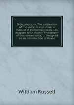 Orthophony, or, The cultivation of the voice, in elocution: a manual of elementary exercises, adapted to Dr. Rush`s "Philosophy of the human voice," . : designed as an introduction to Russe