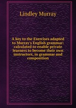 A key to the Exercises adapted to Murray`s English grammar: calculated to enable private learners to become their own instructors, in grammar and composition