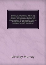 Sequel to the English reader: or, elegant selections in prose and poetry : designed to improve the highest class of learners in reading : to establish . to promote the interests of piety and virtue