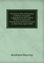 The key to the missionary problem: thoughts suggested by the report of the ecumenical missionary conference held in New York, April 1900