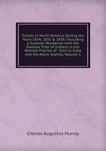 Travels in North America During the Years 1834, 1835 & 1836: Including a Summer Residence with the Pawnee Tribe of Indians in the Remote Prairies of . Visit to Cuba and the Azore Islands, Volume 1