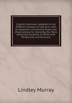 English Grammar: Adapted to the Different Classes of Learners. with an Appendix, Containing Rules and Observations for Assisting the More Advanced Students to Write with Perspicuity and Accuracy