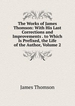 The Works of James Thomson: With His Last Corrections and Improvements . to Which Is Prefixed, the Life of the Author, Volume 2