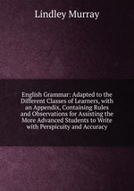 English Grammar: Adapted to the Different Classes of Learners, with an Appendix, Containing Rules and Observations for Assisting the More Advanced Students to Write with Perspicuity and Accuracy