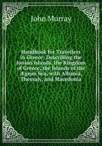 Handbook for Travellers in Greece: Describing the Ionian Islands, the Kingdom of Greece, the Islands of the gean Sea, with Albania, Thessaly, and Macedonia
