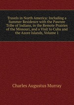 Travels in North America: Including a Summer Residence with the Pawnee Tribe of Indians, in the Remote Prairies of the Missouri, and a Visit to Cuba and the Azore Islands, Volume 1