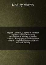 English Exercises, Adapted to Murray`s English Grammar: Consisting of Exercises in Parsing, Instances of False Orthography, Violations of the Rules of . Respecting Perspicuous and Accurate Writing